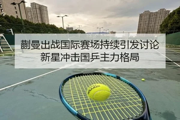 蒯曼出战国际赛场持续引发讨论 新星冲击国乒主力格局